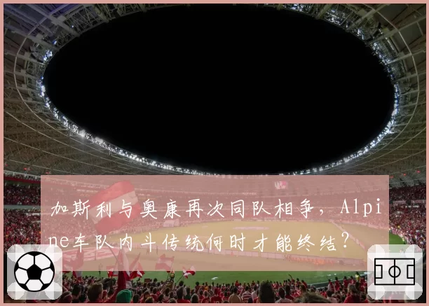 加斯利与奥康再次同队相争，Alpine车队内斗传统何时才能终结？