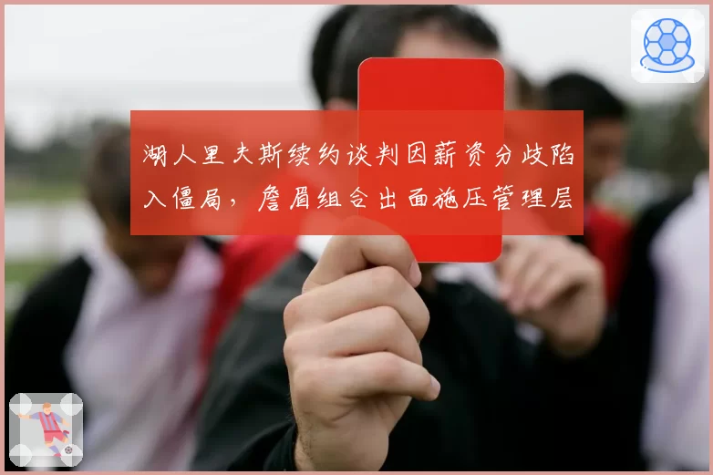 湖人里夫斯续约谈判因薪资分歧陷入僵局，詹眉组合出面施压管理层引发更衣室暗流__br_