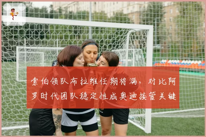 索伯领队布拉维任期将满,对比阿罗时代团队稳定性成奥迪接管关键变量