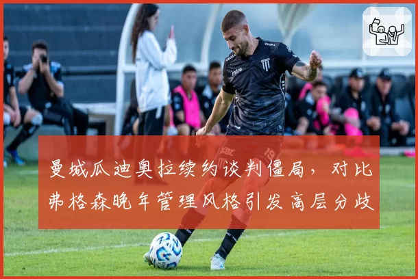 曼城瓜迪奥拉续约谈判僵局，对比弗格森晚年管理风格引发高层分歧