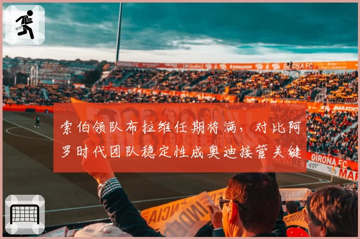 索伯领队布拉维任期将满,对比阿罗时代团队稳定性成奥迪接管关键变量