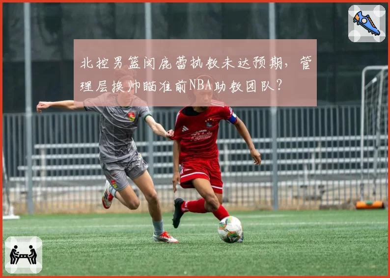 北控男篮闵鹿蕾执教未达预期，管理层换帅瞄准前NBA助教团队？
