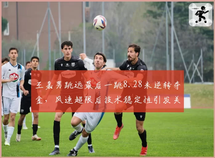 王嘉男跳远最后一跳8.28米逆转夺金,风速超限后技术稳定性引发关注