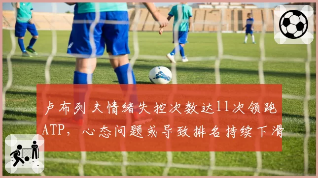 卢布列夫情绪失控次数达11次领跑ATP,心态问题或导致排名持续下滑