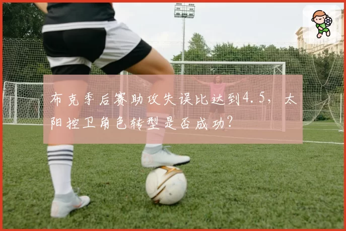 布克季后赛助攻失误比达到4.5，太阳控卫角色转型是否成功？