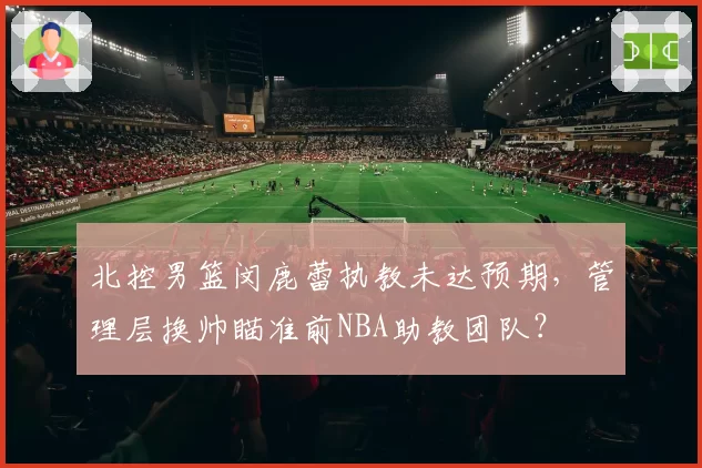 北控男篮闵鹿蕾执教未达预期,管理层换帅瞄准前NBA助教团队?