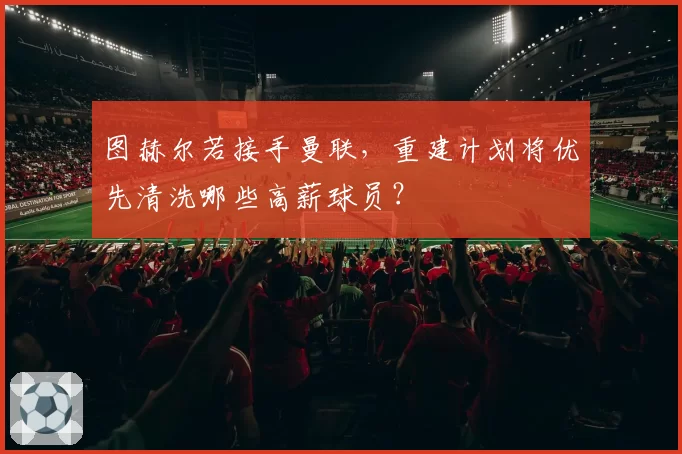 图赫尔若接手曼联,重建计划将优先清洗哪些高薪球员?