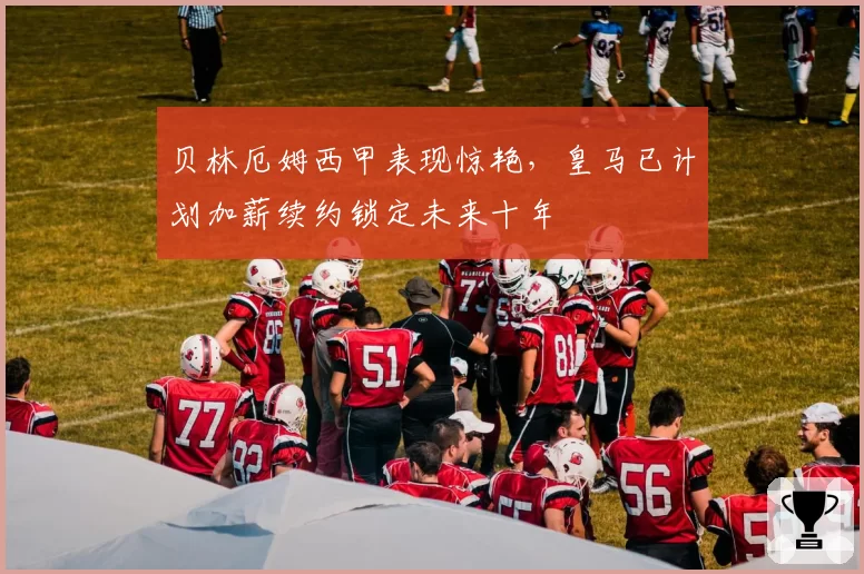 贝林厄姆西甲表现惊艳，皇马已计划加薪续约锁定未来十年