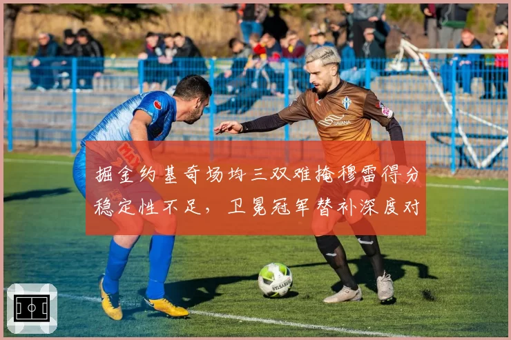 掘金约基奇场均三双难掩穆雷得分稳定性不足,卫冕冠军替补深度对比悬殊