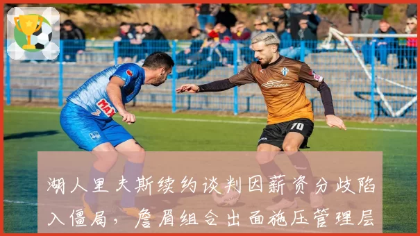 湖人里夫斯续约谈判因薪资分歧陷入僵局，詹眉组合出面施压管理层引发更衣室暗流__br_