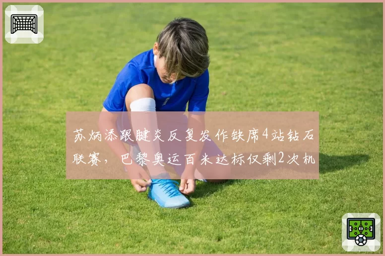 苏炳添跟腱炎反复发作缺席4站钻石联赛,巴黎奥运百米达标仅剩2次机会