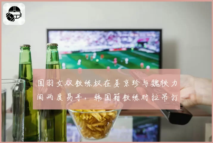 国羽女双教练权在姜京珍与魏轶力间两度易手，韩国籍教练对拉吊打法的坚持引成绩波动