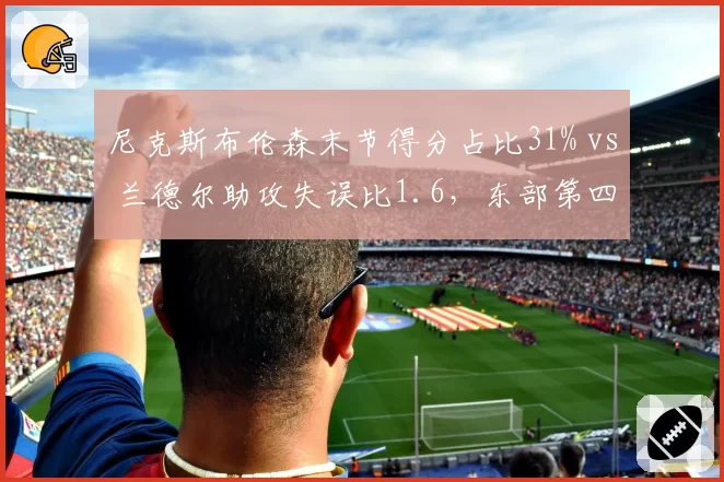 尼克斯布伦森末节得分占比31% vs 兰德尔助攻失误比1.6，东部第四进攻依赖与组织短板并存
