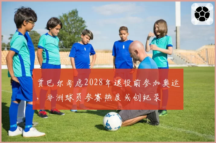 贾巴尔考虑2028年退役前参加奥运，非洲球员参赛热度或创纪录