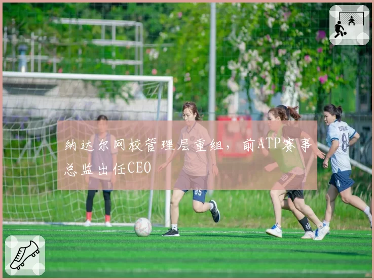 纳达尔网校管理层重组，前ATP赛事总监出任CEO