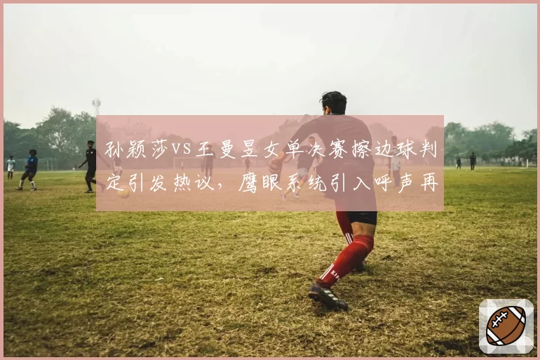 孙颖莎vs王曼昱女单决赛擦边球判定引发热议，鹰眼系统引入呼声再起