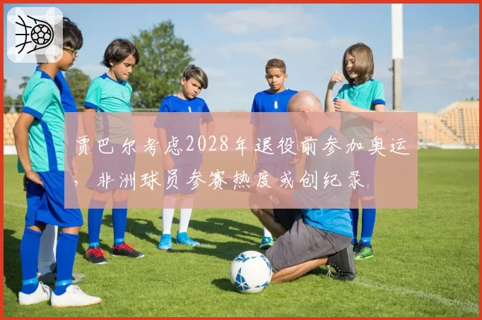 贾巴尔考虑2028年退役前参加奥运，非洲球员参赛热度或创纪录