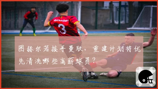 图赫尔若接手曼联，重建计划将优先清洗哪些高薪球员？