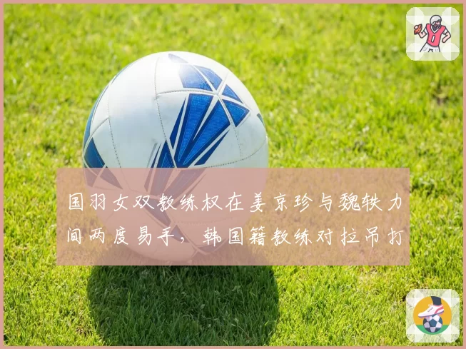国羽女双教练权在姜京珍与魏轶力间两度易手，韩国籍教练对拉吊打法的坚持引成绩波动