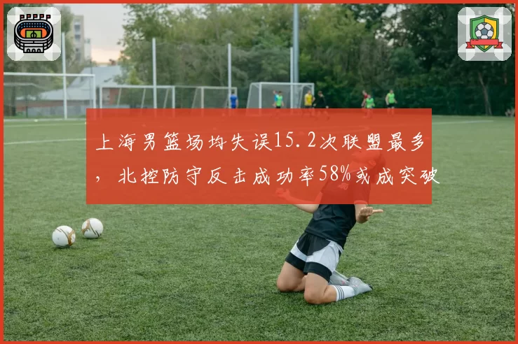上海男篮场均失误15.2次联盟最多，北控防守反击成功率58%或成突破口