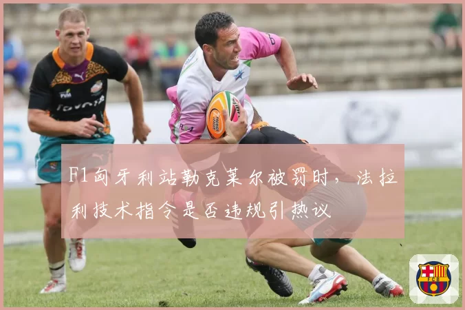 F1匈牙利站勒克莱尔被罚时，法拉利技术指令是否违规引热议