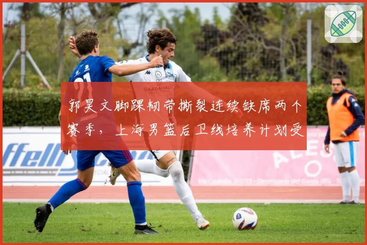 郭昊文脚踝韧带撕裂连续缺席两个赛季，上海男篮后卫线培养计划受阻
