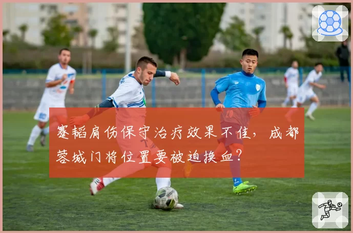 蹇韬肩伤保守治疗效果不佳，成都蓉城门将位置要被迫换血？