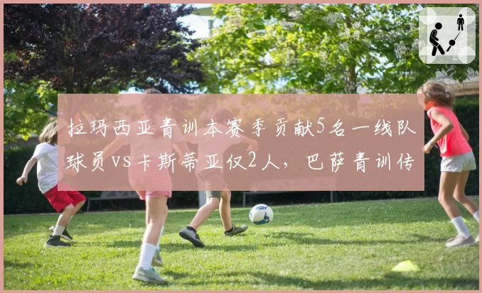 拉玛西亚青训本赛季贡献5名一线队球员vs卡斯蒂亚仅2人，巴萨青训传统完胜皇马