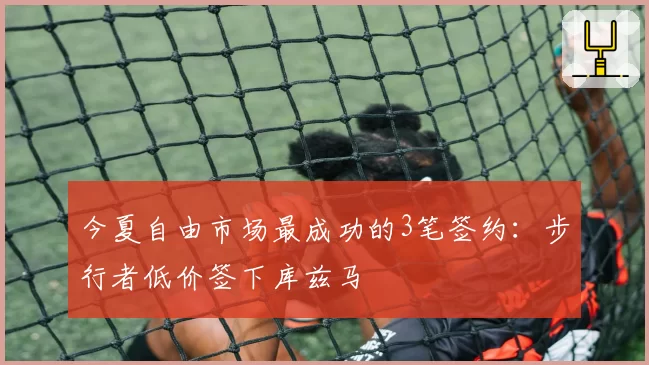 今夏自由市场最成功的3笔签约:步行者低价签下库兹马