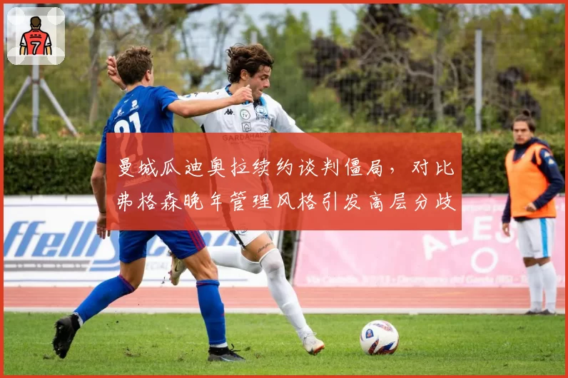 曼城瓜迪奥拉续约谈判僵局,对比弗格森晚年管理风格引发高层分歧