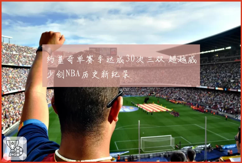 约基奇单赛季达成30次三双 超越威少创NBA历史新纪录