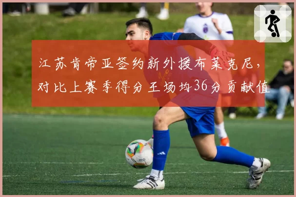 江苏肯帝亚签约新外援布莱克尼，对比上赛季得分王场均36分贡献值