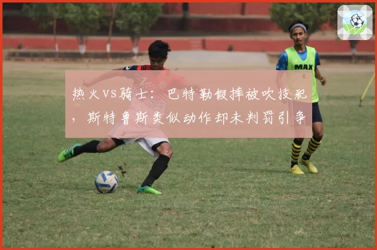 热火vs骑士：巴特勒假摔被吹技犯，斯特鲁斯类似动作却未判罚引争议