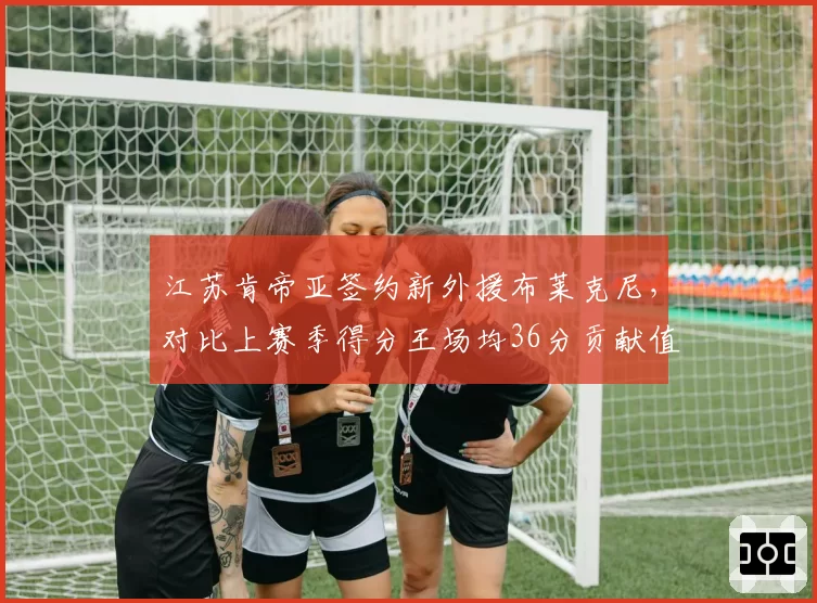 江苏肯帝亚签约新外援布莱克尼,对比上赛季得分王场均36分贡献值