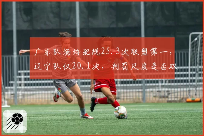 广东队场均犯规25.3次联盟第一，辽宁队仅20.1次，判罚尺度是否双标？