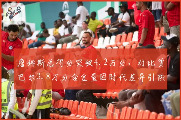 詹姆斯总得分突破4.2万分,对比贾巴尔3.8万分含金量因时代差异引热议