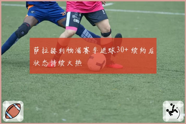 萨拉赫利物浦赛季进球30+ 续约后状态持续火热