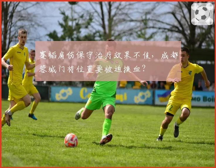 蹇韬肩伤保守治疗效果不佳，成都蓉城门将位置要被迫换血？