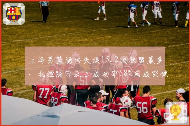 上海男篮场均失误15.2次联盟最多，北控防守反击成功率58%或成突破口