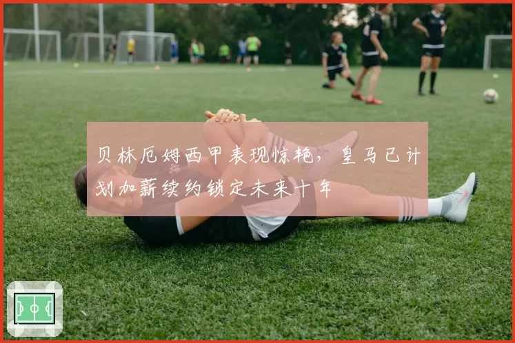 贝林厄姆西甲表现惊艳,皇马已计划加薪续约锁定未来十年