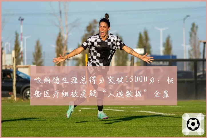 伦纳德生涯总得分突破15000分，快船医疗组被质疑“人造数据”全靠负荷管理