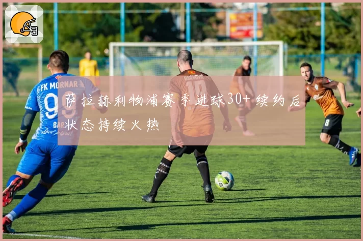 萨拉赫利物浦赛季进球30+ 续约后状态持续火热