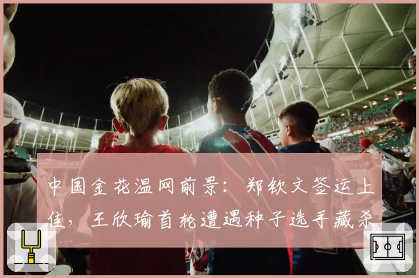 中国金花温网前景：郑钦文签运上佳，王欣瑜首轮遭遇种子选手藏杀机