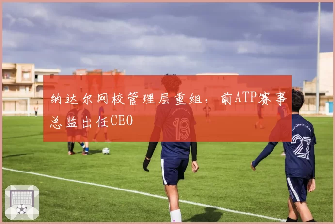 纳达尔网校管理层重组，前ATP赛事总监出任CEO