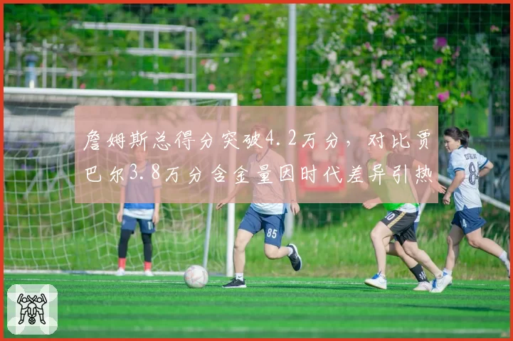 詹姆斯总得分突破4.2万分，对比贾巴尔3.8万分含金量因时代差异引热议
